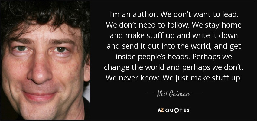 I’m an author. We don’t want to lead. We don’t need to follow. We stay home and make stuff up and write it down and send it out into the world, and get inside people’s heads. Perhaps we change the world and perhaps we don’t. We never know. We just make stuff up. - Neil Gaiman
