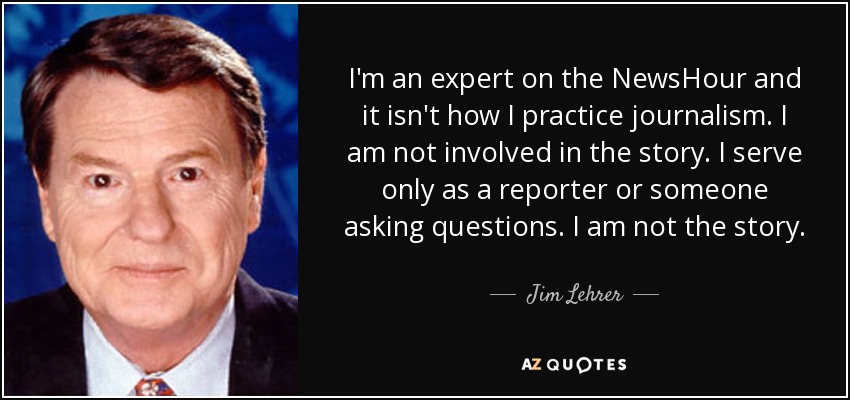 I'm an expert on the NewsHour and it isn't how I practice journalism. I am not involved in the story. I serve only as a reporter or someone asking questions. I am not the story. - Jim Lehrer