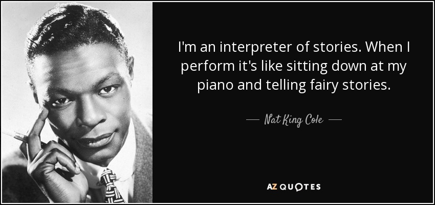 I'm an interpreter of stories. When I perform it's like sitting down at my piano and telling fairy stories. - Nat King Cole