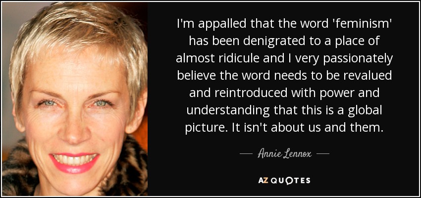 I'm appalled that the word 'feminism' has been denigrated to a place of almost ridicule and I very passionately believe the word needs to be revalued and reintroduced with power and understanding that this is a global picture. It isn't about us and them. - Annie Lennox