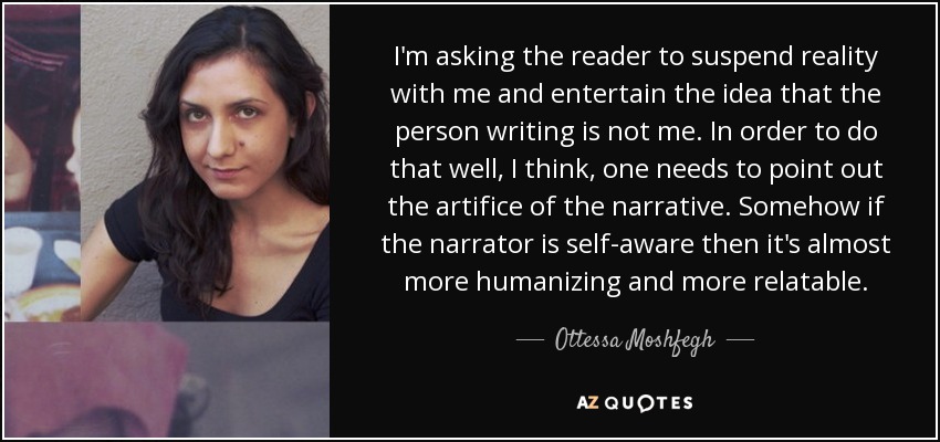 I'm asking the reader to suspend reality with me and entertain the idea that the person writing is not me. In order to do that well, I think, one needs to point out the artifice of the narrative. Somehow if the narrator is self-aware then it's almost more humanizing and more relatable. - Ottessa Moshfegh