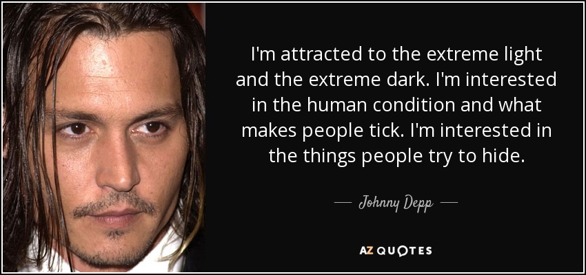 I'm attracted to the extreme light and the extreme dark. I'm interested in the human condition and what makes people tick. I'm interested in the things people try to hide. - Johnny Depp