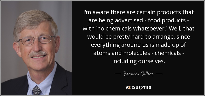 I'm aware there are certain products that are being advertised - food products - with 'no chemicals whatsoever.' Well, that would be pretty hard to arrange, since everything around us is made up of atoms and molecules - chemicals - including ourselves. - Francis Collins