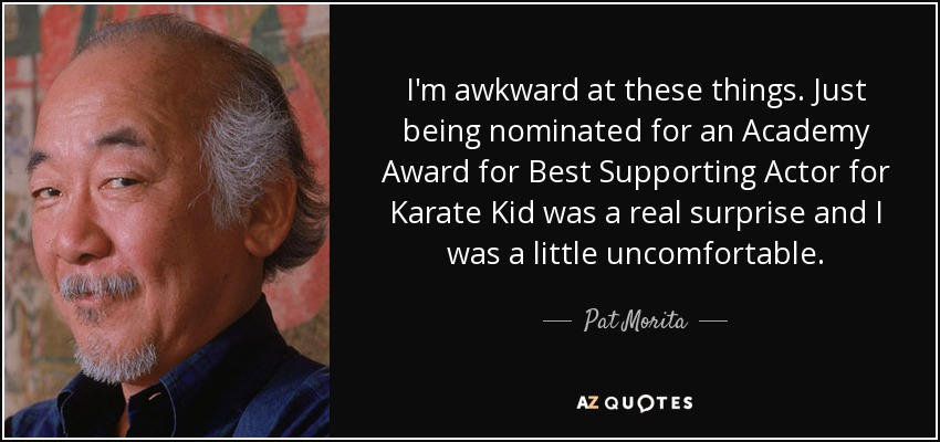 I'm awkward at these things. Just being nominated for an Academy Award for Best Supporting Actor for Karate Kid was a real surprise and I was a little uncomfortable. - Pat Morita