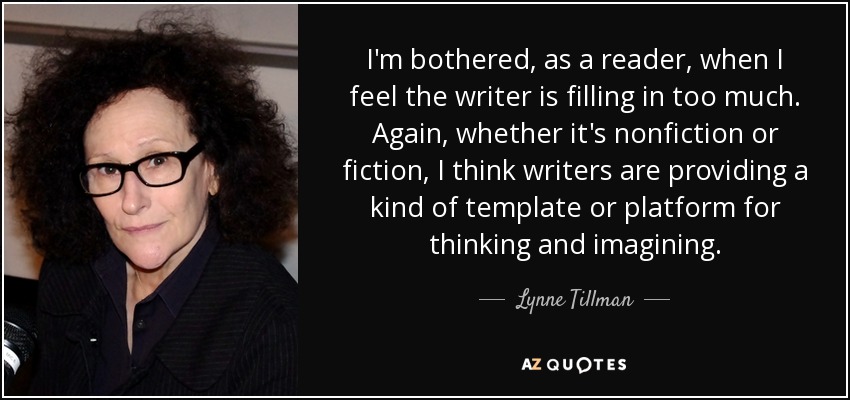 I'm bothered, as a reader, when I feel the writer is filling in too much. Again, whether it's nonfiction or fiction, I think writers are providing a kind of template or platform for thinking and imagining. - Lynne Tillman