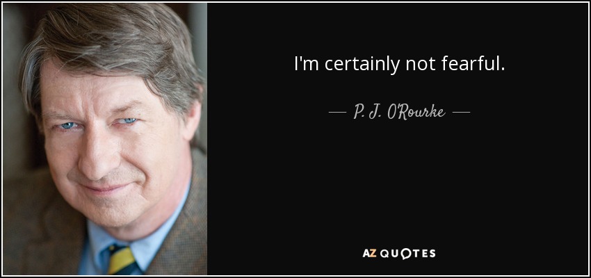 I'm certainly not fearful. - P. J. O'Rourke