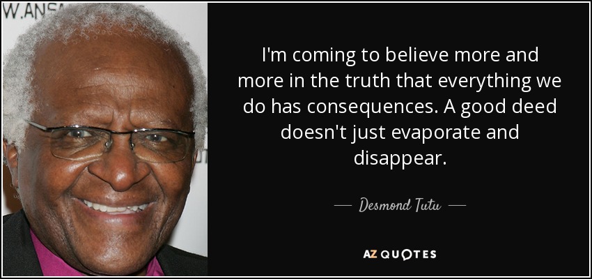 I'm coming to believe more and more in the truth that everything we do has consequences. A good deed doesn't just evaporate and disappear. - Desmond Tutu
