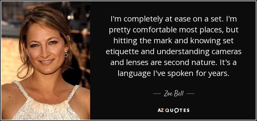 I'm completely at ease on a set. I'm pretty comfortable most places, but hitting the mark and knowing set etiquette and understanding cameras and lenses are second nature. It's a language I've spoken for years. - Zoe Bell