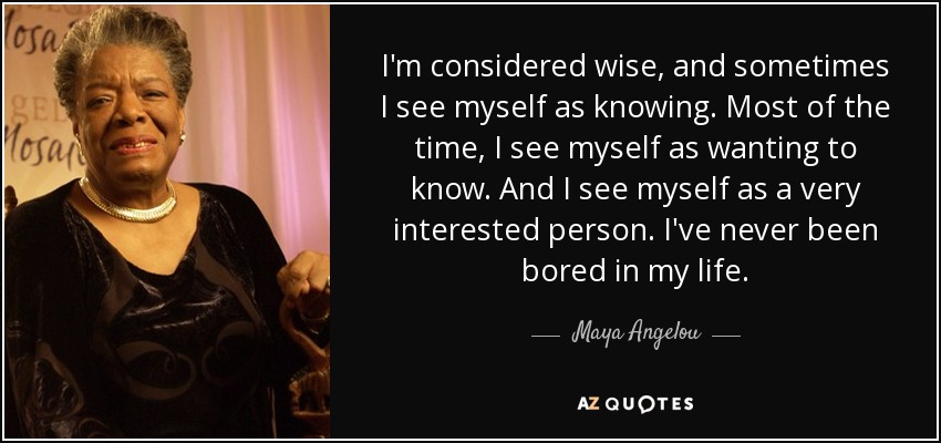 I'm considered wise, and sometimes I see myself as knowing. Most of the time, I see myself as wanting to know. And I see myself as a very interested person. I've never been bored in my life. - Maya Angelou