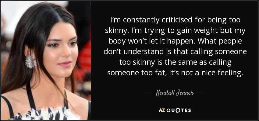 I’m constantly criticised for being too skinny. I’m trying to gain weight but my body won’t let it happen. What people don’t understand is that calling someone too skinny is the same as calling someone too fat, it’s not a nice feeling. - Kendall Jenner