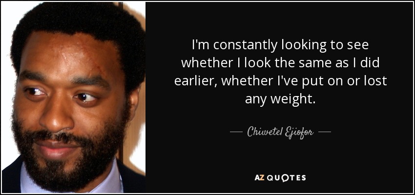 I'm constantly looking to see whether I look the same as I did earlier, whether I've put on or lost any weight. - Chiwetel Ejiofor