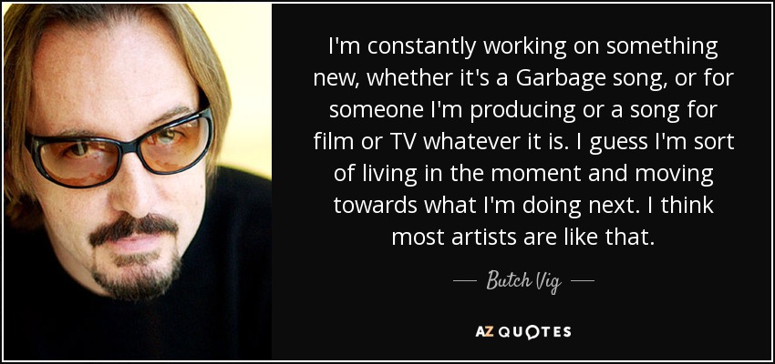 I'm constantly working on something new, whether it's a Garbage song, or for someone I'm producing or a song for film or TV whatever it is. I guess I'm sort of living in the moment and moving towards what I'm doing next. I think most artists are like that. - Butch Vig