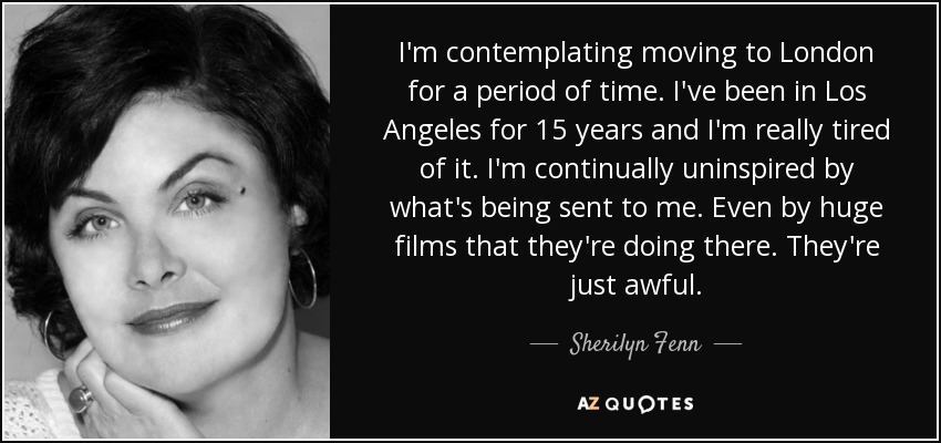 I'm contemplating moving to London for a period of time. I've been in Los Angeles for 15 years and I'm really tired of it. I'm continually uninspired by what's being sent to me. Even by huge films that they're doing there. They're just awful. - Sherilyn Fenn