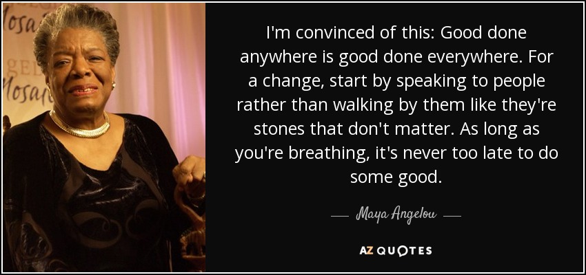 I'm convinced of this: Good done anywhere is good done everywhere. For a change, start by speaking to people rather than walking by them like they're stones that don't matter. As long as you're breathing, it's never too late to do some good. - Maya Angelou