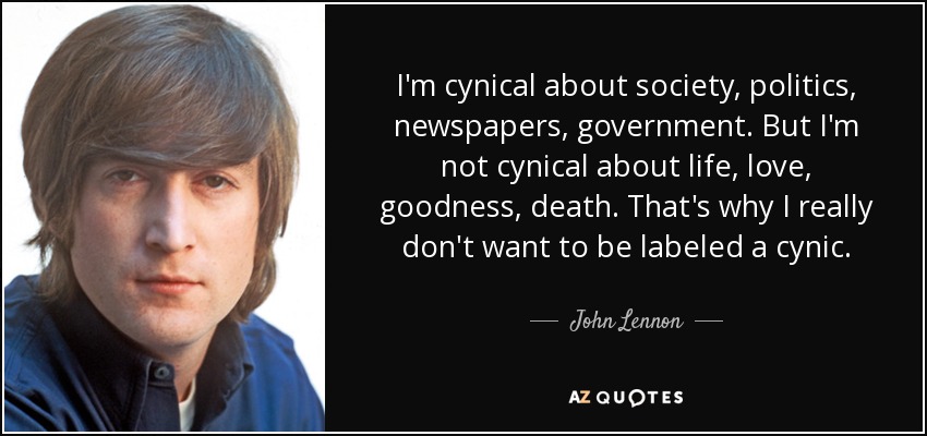I'm cynical about society, politics, newspapers, government. But I'm not cynical about life, love, goodness, death. That's why I really don't want to be labeled a cynic. - John Lennon