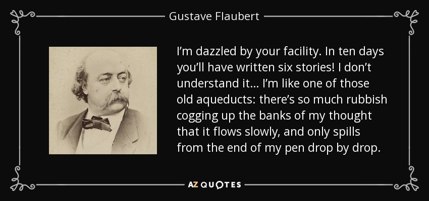 I’m dazzled by your facility. In ten days you’ll have written six stories! I don’t understand it… I’m like one of those old aqueducts: there’s so much rubbish cogging up the banks of my thought that it flows slowly, and only spills from the end of my pen drop by drop. - Gustave Flaubert