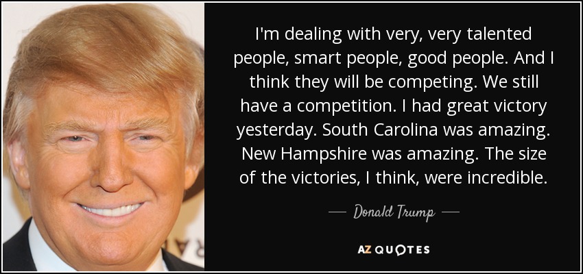 I'm dealing with very, very talented people, smart people, good people. And I think they will be competing. We still have a competition. I had great victory yesterday. South Carolina was amazing. New Hampshire was amazing. The size of the victories, I think, were incredible. - Donald Trump