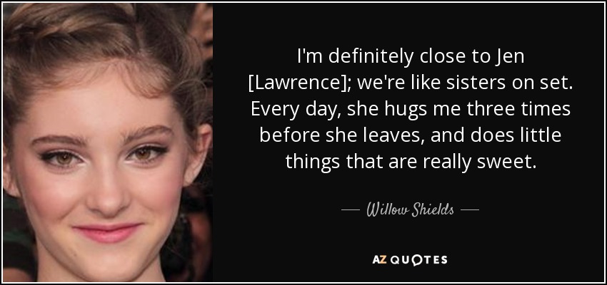 I'm definitely close to Jen [Lawrence]; we're like sisters on set. Every day, she hugs me three times before she leaves, and does little things that are really sweet. - Willow Shields