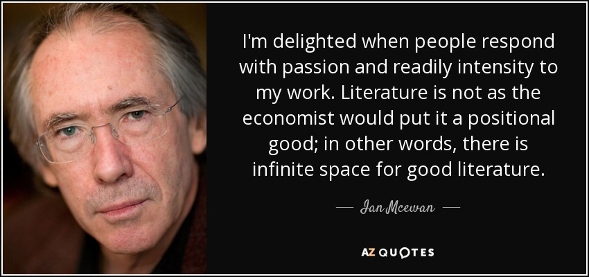 I'm delighted when people respond with passion and readily intensity to my work. Literature is not as the economist would put it a positional good; in other words, there is infinite space for good literature. - Ian Mcewan