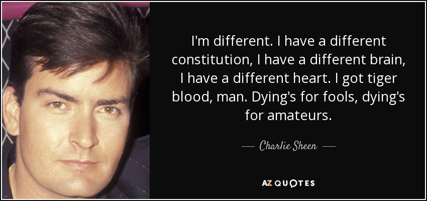 I'm different. I have a different constitution, I have a different brain, I have a different heart. I got tiger blood, man. Dying's for fools, dying's for amateurs. - Charlie Sheen