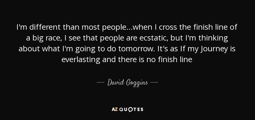 I'm different than most people...when I cross the finish line of a big race, I see that people are ecstatic, but I'm thinking about what I'm going to do tomorrow. It's as If my Journey is everlasting and there is no finish line - David Goggins