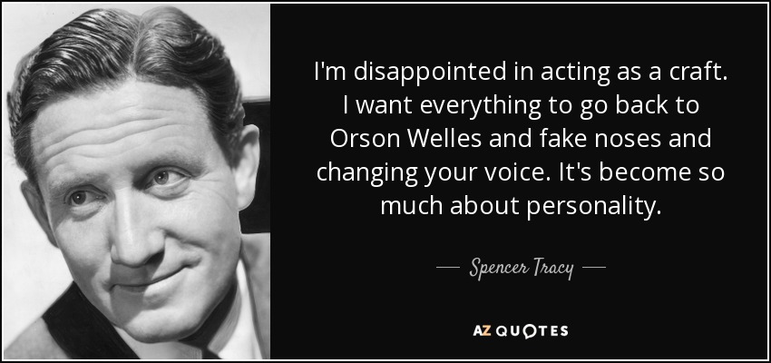 I'm disappointed in acting as a craft. I want everything to go back to Orson Welles and fake noses and changing your voice. It's become so much about personality. - Spencer Tracy
