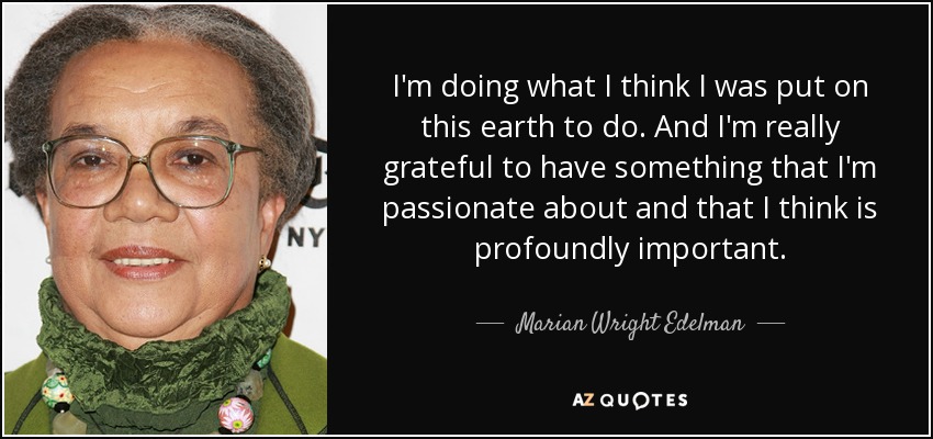 I'm doing what I think I was put on this earth to do. And I'm really grateful to have something that I'm passionate about and that I think is profoundly important. - Marian Wright Edelman