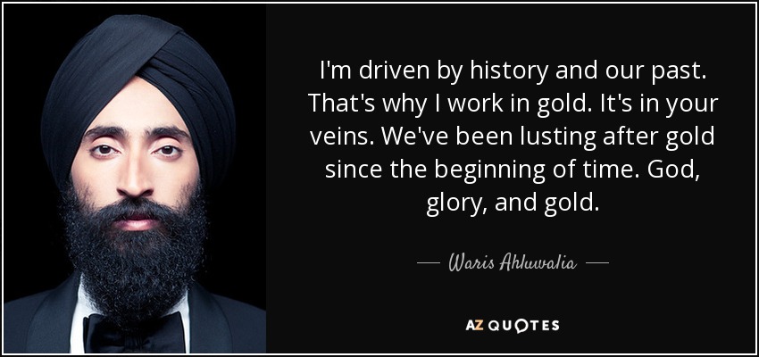 I'm driven by history and our past. That's why I work in gold. It's in your veins. We've been lusting after gold since the beginning of time. God, glory, and gold. - Waris Ahluwalia
