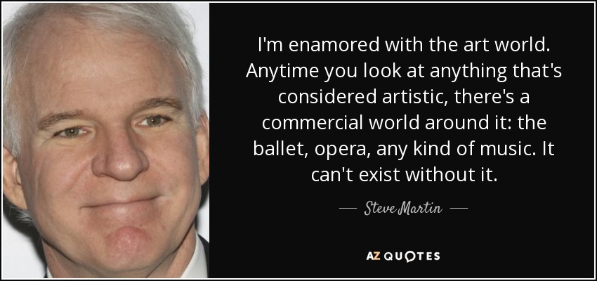 I'm enamored with the art world. Anytime you look at anything that's considered artistic, there's a commercial world around it: the ballet, opera, any kind of music. It can't exist without it. - Steve Martin