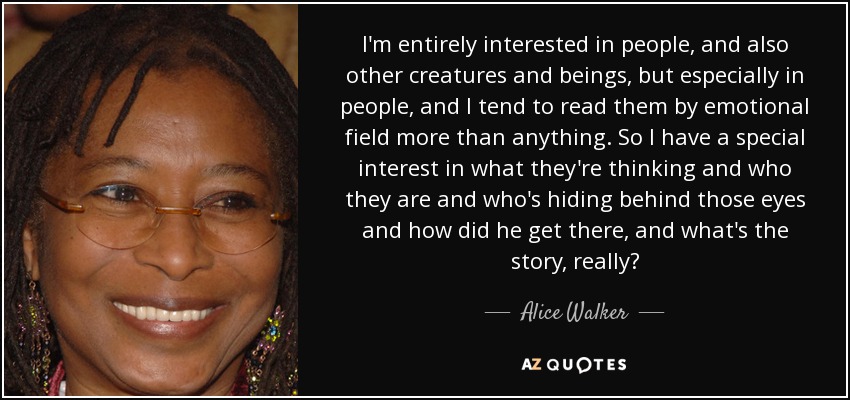 I'm entirely interested in people, and also other creatures and beings, but especially in people, and I tend to read them by emotional field more than anything. So I have a special interest in what they're thinking and who they are and who's hiding behind those eyes and how did he get there, and what's the story, really? - Alice Walker