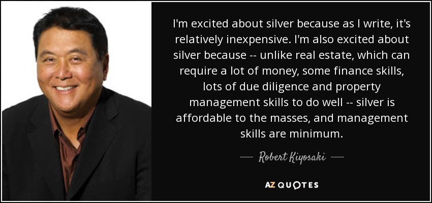 I'm excited about silver because as I write, it's relatively inexpensive. I'm also excited about silver because -- unlike real estate, which can require a lot of money, some finance skills, lots of due diligence and property management skills to do well -- silver is affordable to the masses, and management skills are minimum. - Robert Kiyosaki
