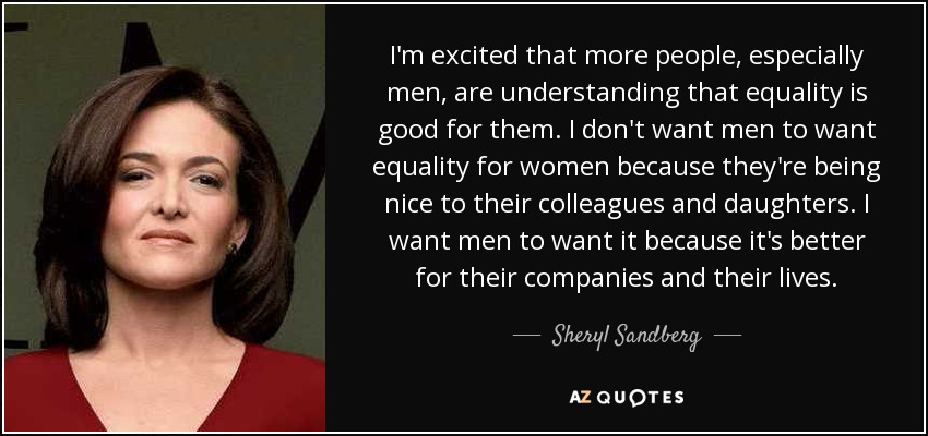 I'm excited that more people, especially men, are understanding that equality is good for them. I don't want men to want equality for women because they're being nice to their colleagues and daughters. I want men to want it because it's better for their companies and their lives. - Sheryl Sandberg