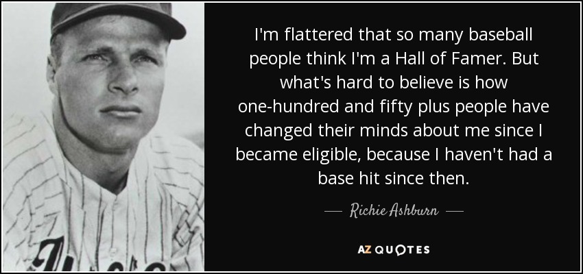 I'm flattered that so many baseball people think I'm a Hall of Famer. But what's hard to believe is how one-hundred and fifty plus people have changed their minds about me since I became eligible, because I haven't had a base hit since then. - Richie Ashburn