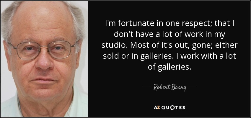 I'm fortunate in one respect; that I don't have a lot of work in my studio. Most of it's out, gone; either sold or in galleries. I work with a lot of galleries. - Robert Barry