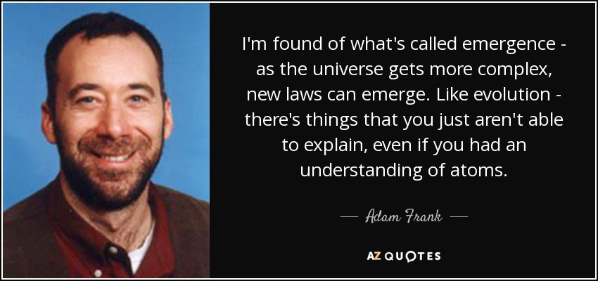 I'm found of what's called emergence - as the universe gets more complex, new laws can emerge. Like evolution - there's things that you just aren't able to explain, even if you had an understanding of atoms. - Adam Frank