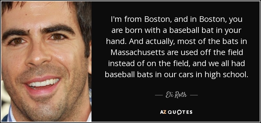 I'm from Boston, and in Boston, you are born with a baseball bat in your hand. And actually, most of the bats in Massachusetts are used off the field instead of on the field, and we all had baseball bats in our cars in high school. - Eli Roth