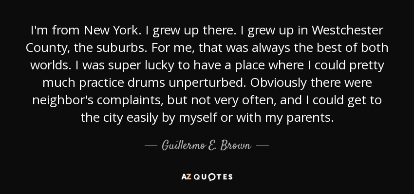 I'm from New York. I grew up there. I grew up in Westchester County, the suburbs. For me, that was always the best of both worlds. I was super lucky to have a place where I could pretty much practice drums unperturbed. Obviously there were neighbor's complaints, but not very often, and I could get to the city easily by myself or with my parents. - Guillermo E. Brown