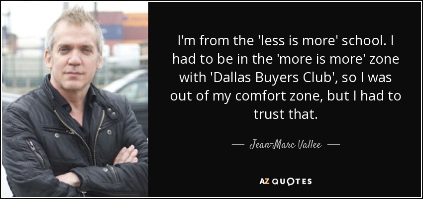 I'm from the 'less is more' school. I had to be in the 'more is more' zone with 'Dallas Buyers Club', so I was out of my comfort zone, but I had to trust that. - Jean-Marc Vallee
