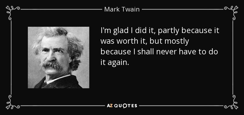 I'm glad I did it, partly because it was worth it, but mostly because I shall never have to do it again. - Mark Twain