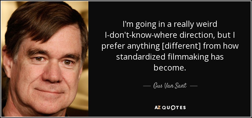 I'm going in a really weird I-don't-know-where direction, but I prefer anything [different] from how standardized filmmaking has become. - Gus Van Sant