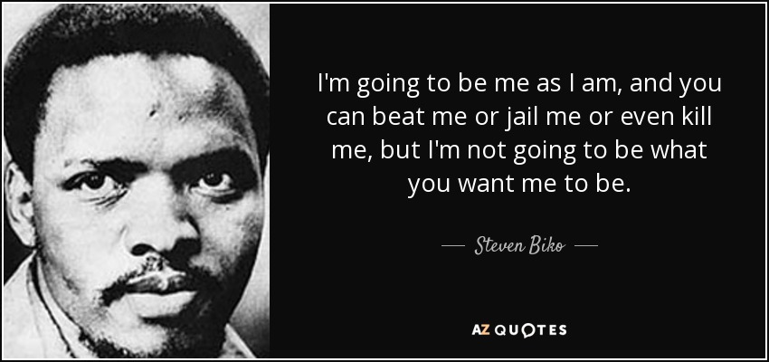 I'm going to be me as I am, and you can beat me or jail me or even kill me, but I'm not going to be what you want me to be. - Steven Biko