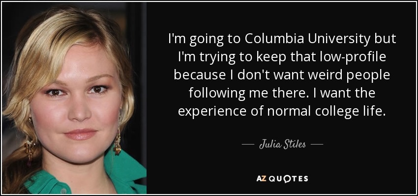 I'm going to Columbia University but I'm trying to keep that low-profile because I don't want weird people following me there. I want the experience of normal college life. - Julia Stiles