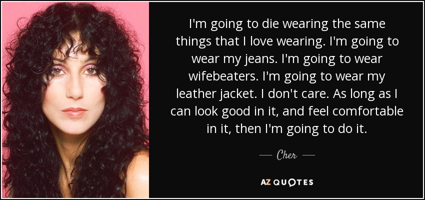 I'm going to die wearing the same things that I love wearing. I'm going to wear my jeans. I'm going to wear wifebeaters. I'm going to wear my leather jacket. I don't care. As long as I can look good in it, and feel comfortable in it, then I'm going to do it. - Cher
