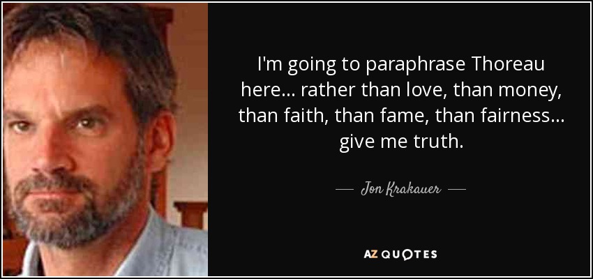 I'm going to paraphrase Thoreau here... rather than love, than money, than faith, than fame, than fairness... give me truth. - Jon Krakauer
