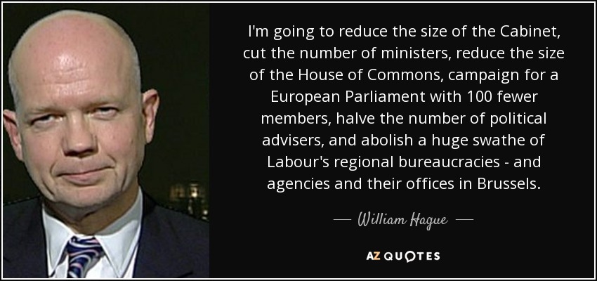 I'm going to reduce the size of the Cabinet, cut the number of ministers, reduce the size of the House of Commons, campaign for a European Parliament with 100 fewer members, halve the number of political advisers, and abolish a huge swathe of Labour's regional bureaucracies - and agencies and their offices in Brussels. - William Hague