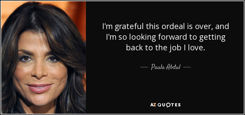 I'm grateful this ordeal is over, and I'm so looking forward to getting back to the job I love. - Paula Abdul