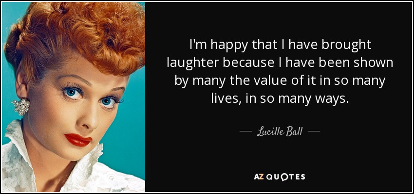 I'm happy that I have brought laughter because I have been shown by many the value of it in so many lives, in so many ways. - Lucille Ball