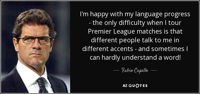I'm happy with my language progress - the only difficulty when I tour Premier League matches is that different people talk to me in different accents - and sometimes I can hardly understand a word! - Fabio Capello