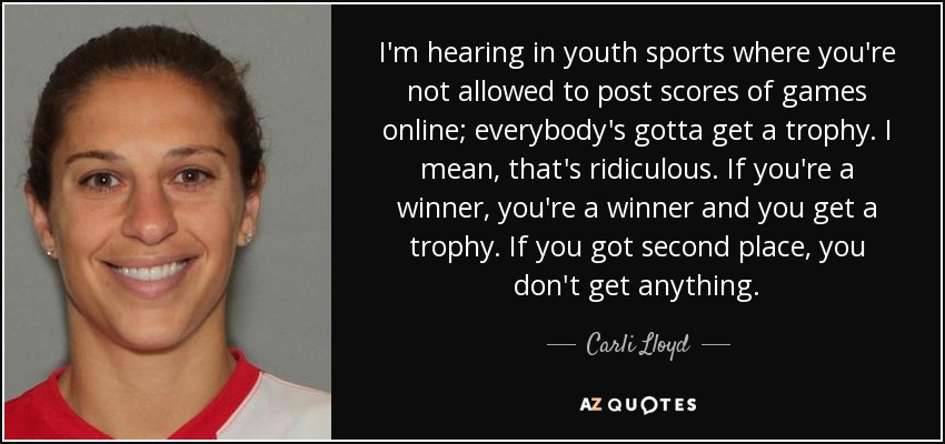 I'm hearing in youth sports where you're not allowed to post scores of games online; everybody's gotta get a trophy. I mean, that's ridiculous. If you're a winner, you're a winner and you get a trophy. If you got second place, you don't get anything. - Carli Lloyd