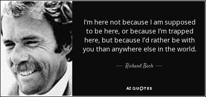 I’m here not because I am supposed to be here, or because I’m trapped here, but because I’d rather be with you than anywhere else in the world. - Richard Bach